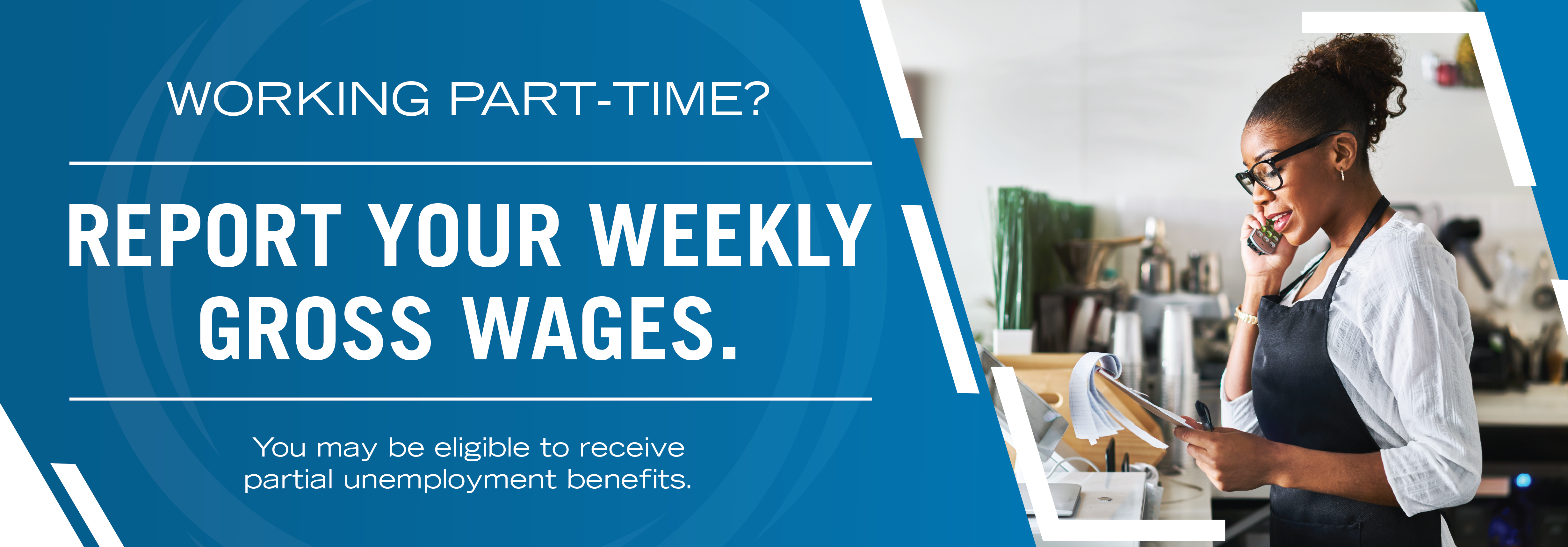 Working part-time? Report your weekly gross wages. You may be able to receive partial unemployment benefits.
